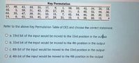 Key Permutation
57,
10,
63,
14,
49,
41,
2,
33,
51,
39,
53,
25,
43,
31,
45,
17,
35,
23,
37,
9,
1,
19,
7,
21,
58,
11,
62,
13,
50,
42,
3,
59,
47,
6,
27,
15,
29,
60,
46,
5,
34,
52,
38,
20,
26,
44,
30,
12,
18,
36,
22,
4
55,
54,
61,
28,
Refer to the above Key Permutation Table of DES and choose the correct statement.
O a. 33rd bit of the input would be moved to the 33rd position in the output
O b. 33rd bit of the input would be moved to the 4th position in the output
O c. 4th bit of the input would be moved to the 33rd position in the output
O d. 4th bit of the input would be moved to the 4th position in the output
