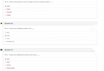 The C++ Vertex class represents a vertex in a graph. The class's only data member is _____
Ⓒlabel
1000
O weight
O framEdges
O toEdges
Question 36
The C++ Graph class's fromEdges member is a(n) _________
O string
Ⓒdouble
O vector
O unordered_map
Question 37
The C++ Graph class's AddVertex() function's return type is _____
void
O Edge+
Overtex)
O vector<Vertex*>