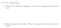 x²
1. Let f(x) = lim
r→0 7x³ + 3x²
(a) Why does the method of “plugging in" not work for computing the limit in this
case?
(b) Draw the graph of the function. What is your guess for the limit based on the
graph?
