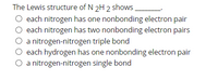 The Lewis structure of N 2H 2 shows.
O each nitrogen has one nonbonding electron pair
O each nitrogen has two nonbonding electron pairs
O a nitrogen-nitrogen triple bond
O each hydrogen has one nonbonding electron pair
O a nitrogen-nitrogen single bond
