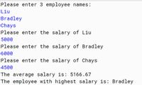 Please enter 3 employee names:
Liu
Bradley
Chays
Please enter the salary of Liu
5000
Please enter the salary of Bradley
6000
Please enter the salary of Chays
4500
The average salary is: 5166.67
The employee with highest salary is: Bradley
