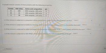 A sample mixture consists of three proteins with the following properties:
Protein
A
MW (kDa)
200
Amino acid composition
40% nonpolar, 60% polar
B
45
20% nonpolar, 80% polar
C
98
85% nonpolar, 15% polar
IpH
9
3
5
1. If the mixture is subjected to ammonium sulfate precipitation, which protein will precipitate out first? [Select]
2. If the mixture is subjected to isoelectric focusing, which protein will stop moving nearest to the positive electrode? [Select]
3. If the mixture is subjected to cation-exchange chromatography using a buffer at pH 7, which protein will bind to the resin? [Select]
4. If the mixture is subjected to SDS-PAGE, which protein will be at the bottommost portion of the gel? [Select]
* Previous
Nex