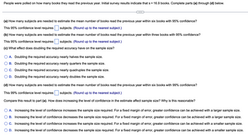 People were polled on how many books they read the previous year. Initial survey results indicate that s = 16.9 books. Complete parts (a) through (d) below.
(a) How many subjects are needed to estimate the mean number of books read the previous year within six books with 95% confidence?
This 95% confidence level requires
subjects. (Round up to the nearest subject.)
(b) How many subjects are needed to estimate the mean number of books read the previous year within three books with 95% confidence?
subjects. (Round up to the nearest subject.)
This 95% confidence level requires
(c) What effect does doubling the required accuracy have on the sample size?
A. Doubling the required accuracy nearly halves the sample size.
B. Doubling the required accuracy nearly quarters the sample size.
C. Doubling the required accuracy nearly quadruples the sample size.
D. Doubling the required accuracy nearly doubles the sample size.
(d) How many subjects are needed to estimate the mean number of books read the previous year within six books with 99% confidence?
This 99% confidence level requires subjects. (Round up to the nearest subject.)
Compare this result to part (a). How does increasing the level of confidence in the estimate affect sample size? Why is this reasonable?
A. Increasing the level of confidence increases the sample size required. For a fixed margin of error, greater confidence can be achieved with a larger sample size.
B. Increasing the level of confidence decreases the sample size required. For a fixed margin of error, greater confidence can be achieved with a larger sample size.
C. Increasing the level of confidence increases the sample size required. For a fixed margin of error, greater confidence can be achieved with a smaller sample size.
D. Increasing the level of confidence decreases the sample size required. For a fixed margin of error, greater confidence can be achieved with a smaller sample size.