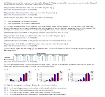 O A.
(a) What proportion of the smokers were dead after 20 years? What proportion of the nonsmokers were dead after 20 years?
What does this imply about the health consequences of smoking?
The proportion of the smokers who were dead after 20 years is
(Round to three decimal places as needed.)
The proportion of the nonsmokers who were dead after 20 years is
(Round to three decimal places as needed.)
What does this imply about the health consequences of smoking?
O This implies that it is healthier to smoke.
This implies that it is healthier not to smoke.
(b) The data in the first table do not take into account a variable that is strongly related to survival status, age. The data
shown in the second accompanying table give the survival status of women and their age at the beginning of the study. For
example, 14 women who were 35 to 44 at the beginning of the study were smokers and dead after 20 years.
Determine the proportion of 18- to 24-year-old smokers who were dead after 20 years.
The proportion of 18- to 24-year-old smokers who were dead after 20 years is
(Round to three decimal places as needed.)
Determine the proportion of 18- to 24-year-old nonsmokers who were dead after 20 years.
The proportion of 18- to 24-year-old nonsmokers who were dead after 20 years is
(Round to three decimal places as needed.)
(c) Repeat part (b) for the remaining age groups to create a conditional distribution of survival status by smoking status for
each age group.
18-24 25-34 35-44
Age Group
45-54
55-64
65-74 75 or older
Smoker
Nonsmoker
888888
(Round to three decimal places as needed.)
(d) Draw a bar graph of the conditional distribution from part (c). Let the blue (left) bars represent smokers and let the red
(right) bars represent nonsmokers. Choose the correct graph below.
Relative Frequency
0.8
0.6
0.4
0.2
O B.
Relative Frequency
0.8-
0.6-
0.4-
0.2
G
(e) State the appropriate conclusion. Choose the correct answer below.
OA. In almost all age groups, smokers had a higher death rate than nonsmokers.
OB. There is no difference between smokers and nonsmokers.
OC. In all age groups, smokers had a lower death rate than nonsmokers.
D. In almost all age groups, smokers had a lower death rate than nonsmokers.
OC.
Relative Frequency
0.8
0.6
0.4
0.2
-го
28-34
65-