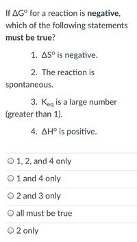 If AG° for a reaction is negative,
which of the following statements
must be true?
1. ASº is negative.
2. The reaction is
spontaneous.
3. Keg is a large number
(greater than 1).
4. AH° is positive.
O 1, 2, and 4 only
O 1 and 4 only
O 2 and 3 only
all must be true
O 2 only
