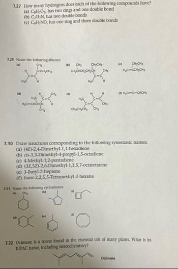 7.27 How many hydrogens does each of the following compounds have?
(a) CsH₂O₂, has two rings and one double bond
(b) C-H₂N, has two double bonds
(c) C₂H₂NO, has one ring and three double bonds
7.29 Name the following alkenes:
CH₂
(a)
CHCH₂CH3
(d)
H₂C
H₂C
H₂C=CHCHCH
(d)
CH₂
CH3
7.31 Name the following cycloalkenes:
(a)
CH₂
(b)
(b) CH₂ CH₂CH3
CH3CHCH₂CH2CH CH3
(e)
(e)
(e) 3-Butyl-2-heptene
(f) trans-2,2,5,5-Tetramethyl-3-hexene
CH₂CH₂CH₂
H₂C
7.30 Draw structures corresponding to the following systematic names:
(a) (4E)-2,4-Dimethyl-1,4-hexadiene
(b) cls-3,3-Dimethyl-4-propyl-1,5-octadiene
(c) 4-Methyl-1,2-pentadiene
(d) (3E,5Z)-2,6-Dimethyl-1,3,5,7-octatetraene
(c)
(
CH3
7.32 Ocimene is a triene found in the essential oils
IUPAC name, including stereochemistry?
(c)
CH₂CH3
H₂C=CCH₂CH₂
Ocimene
(1) H₂C=C=CHCH₂
many plants. What is its