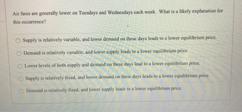 Air fares are generally lower on Tuesdays and Wednesdays each week. What is a likely explanation for
this occurrence?
O Supply is relatively variable, and lower demand on these days leads to a lower equilibrium price.
O Demand is relatively variable, and lower supply leads to a lower equilibrium price.
Lower levels of both supply and demand on these days lead to a lower equilibrium price.
Supply is relatively fixed, and lower demand on these days leads to a lower equilibrium price.
Demand is relatively fixed, and lower supply leads to a lower equilibrium price.
OO