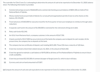 The controller for Clint Crane Co. is attempting to determine the amount of cash to be reported on its December 31, 2020, balance
sheet. The following information is provided.
1.
2.
3.
4.
5.
6.
7.
8.
9.
10.
11.
12.
Commercial savings account of $668,600 and a commercial checking account balance of $805,100 are held at First
National Bank of Yojimbo.
Money market fund account held at Volonte Co. (a mutual fund organization) permits Crane to write checks on this
balance, $5,133,600.
Travel advances of $183,000 for executive travel for the first quarter of next year (employee to reimburse through salary
reduction).
A separate cash fund in the amount of $1,500,000 is restricted for the retirement of long-term debt.
Petty cash fund of $1,540.
An I.O.U. from Marianne Koch, a company customer, in the amount of $167,700.
A bank overdraft of $117,000 has occurred at one of the banks the company uses to deposit its cash receipts. At the
present time, the company has no deposits at this bank.
The company has two certificates of deposit, each totaling $655,200. These CDs have a maturity of 120 days.
Crane has received a check that is dated January 12, 2021, in the amount of $121,460.
Crane has agreed to maintain a cash balance of $478,300 at all times at First National Bank of Yojimbo to ensure future
credit availability.
Crane has purchased $2,103,300 of commercial paper of Sergio Leone Co. which is due in 60 days.
Currency and coin on hand amounted to $7,807.
(a) Compute the amount of cash and cash equivalents to be reported on Crane Co.'s balance sheet at December 31, 2020.