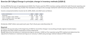 Exercise 20-1 (Algo) Change in principle; change in inventory methods [LO20-2]
During 2019 (its first year of operations) and 2020, Fieri Foods used the FIFO inventory costing method for both financial reporting and
tax purposes. At the beginning of 2021, Fieri decided to change to the average method for both financial reporting and tax purposes.
Income components before income tax for 2019, 2020, and 2021 were as follows:
($ in millions)
Revenues
Cost of goods sold (FIFO)
Cost of goods sold (average)
Operating expenses
2019 2020
2021
$50
$ 460 $47
(46)
(68)
(274) (282) (286)
(54)
(48)
(72) (78)
Dividends of $27 million were paid each year. Fieri's fiscal year ends December 31.
Required:
1. Prepare the journal entry at the beginning of 2021 to record the change in accounting principle. (Ignore income taxes.)
2. Prepare the 2021-2020 comparative income statements.
3. & 4. Determine the balance in retained earnings at January 1, 2020 as Fieri reported using FIFO method and determine the
adjustment of balance in retained earnings as on January 1, 2020 using average method instead of FIFO method.