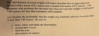 The distribution of actual weights of 8-ounce chocolate bars is approximately
normal with a mean of 8.1 ounces and a standard deviation of 0.1 ounces. The
company who produces the chocolate bars does not want the weight to fall below
7.85 ounces, for fear that consumers will complain.
a) Calculate the probability that the weight of a randomly selected chocolate bar
is less than 7.85 ounces. Be sure to:
draw, label, and shade the distribution
standardize z score
find the area
give answer in context
