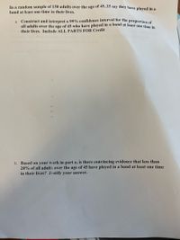 In a random sample of 150 adults over the age of 45, 25 say they have plaved in a
band at least one time in their lives.
a. Construct and interpret a 99% confidence interval for the proportion ec
all adults over the age of 45 who have played in a band at least one time in
their lives. Include ALL PARTS FOR Credit
b. Based on your work in part a, is there convincing evidence that less than
20% of all adults over the age of 45 have played in a band at least one time
in their lives? Justify your answer.
