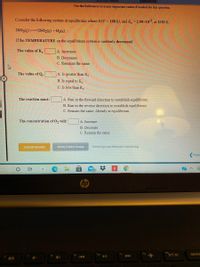 References]
Use the References to access important values if needed for this question.
Consider the following system at equilibrium where AH° = 198 kJ, and K, = 2.90x10,
at 1150 K:
2SO3(g)
=2502(g) + O2(g)
If the TEMPERATURE on the equilibrium system is suddenly decreased:
The value of K.
A. Increases
B. Decreases
C. Remains the same
The value of Q.
A. Is greater than K.
B. Is equal to K.
C. Is less than K.
The reaction must:
A. Run in the forward direction to restablish equilibrium.
B. Run in the reverse direction to restablish equilibrium.
C. Remain the same. Already at equilibrium.
The concentration of O, will:
A. Increase.
B. Decrease.
C. Remain the same.
Submit Answer
Retry Entire Group
8 more group attempts remaining
Previc
50
hp
ins
ort sc
delets
40
