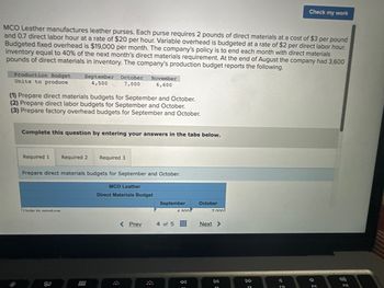 MCO Leather manufactures leather purses. Each purse requires 2 pounds of direct materials at a cost of $3 per pound
and 0.7 direct labor hour at a rate of $20 per hour. Variable overhead is budgeted at a rate of $2 per direct labor hour.
Budgeted fixed overhead is $19,000 per month. The company's policy is to end each month with direct materials
inventory equal to 40% of the next month's direct materials requirement. At the end of August the company had 3,600
pounds of direct materials in inventory. The company's production budget reports the following.
Production Budget September October November
Units to produce
4,500
7,000
6,600
(1) Prepare direct materials budgets for September and October.
(2) Prepare direct labor budgets for September and October.
(3) Prepare factory overhead budgets for September and October.
Complete this question by entering your answers in the tabs below.
Required 1 Required 2
Prepare direct materials budgets for September and October.
Inite to produce
80
Required 3
000
MCO Leather
Direct Materials Budget
< Prev
A
September
4 500
4 of 5 #
:8
October
7 000
Next >
DII
Check my work
F10
(
F11
(1)
F12