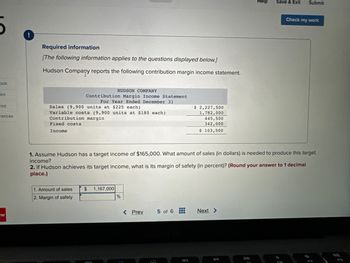 ook
int
rint
rences
W
!
Required information
[The following information applies to the questions displayed below.]
Hudson Company reports the following contribution margin income statement.
Sales (9,900 units at $225 each)
Variable costs (9,900 units at $180 each)
Contribution margin
Fixed costs
Income
HUDSON COMPANY
Contribution Margin Income Statement
For Year Ended December 31
1. Amount of sales
2. Margin of safety
$ 1,167,000
900
1. Assume Hudson has a target income of $165,000. What amount of sales (in dollars) is needed to produce this target
income?
2. If Hudson achieves its target income, what is its margin of safety (in percent)? (Round your answer to 1 decimal
place.)
%
< Prev
$ 2,227,500
1,782,000
445,500
342,000
$ 103,500
5 of 6
Next >
Help
DD
Save & Exit Submit
Check my work
F10