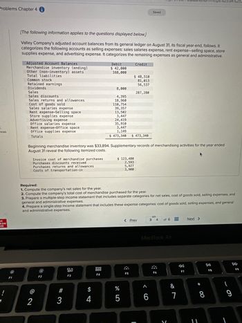 Problems Chapter 4 i
0
inces
Ic
raw
Fill
!
F1
Adjusted Account Balances
Merchandise inventory (ending)
Other (non-inventory) assets
Total liabilities
Common stock
[The following information applies to the questions displayed below.]
Valley Company's adjusted account balances from its general ledger on August 31, its fiscal year-end, follows. It
categorizes the following accounts as selling expenses: sales salaries expense, rent expense-selling space, store
supplies expense, and advertising expense. It categorizes the remaining expenses as general and administrative.
Credit
Retained earnings
Dividends
Sales
Sales discounts
Sales returns and allowances
Cost of goods sold
Sales salaries expense
Rent expense-Selling space
Store supplies expense
Advertising expense
Office salaries expense
Rent expense-Office space
Office supplies expense
Totals
Invoice cost of merchandise purchases
Purchases discounts received
Purchases returns and allowances
Costs of transportation-in
2
F2
#3
Beginning merchandise inventory was $33,894. Supplementary records of merchandising activities for the year ended
August 31 reveal the following itemized costs.
80
F3
$
Debit
$ 42,000
168,000
4
8,000
4,395
18,960
Required:
1. Compute the company's net sales for the year.
2. Compute the company's total cost of merchandise purchased for the year.
3. Prepare a multiple-step income statement that includes separate categories for net sales, cost of goods sold, selling expenses, and
general and administrative expenses.
000
110,754
39,357
4. Prepare a single-step income statement that includes these expense categories: cost of goods sold, selling expenses, and general
and administrative expenses.
F4
13,502
3,447
24,419
35,910
3,447
1,149
$ 473,340 $ 473,340
$ 123,480
2,593
5,927
3,900
$ 48,510
81,013
56,537
287,280
%
5
< Prev
F5
Saved
1
^
6
3 4
MacBook Air
of 6
F6
V
&
7
F7
https%253A%252
Next >
11
8
DII
F8
(
9
F9