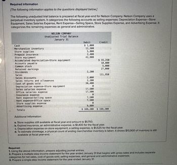 Required information
[The following information applies to the questions displayed below.]
The following unadjusted trial balance is prepared at fiscal year-end for Nelson Company. Nelson Company uses a
perpetual inventory system. It categorizes the following accounts as selling expenses: Depreciation Expense-Store
Equipment, Sales Salaries Expense, Rent Expense-Selling Space, Store Supplies Expense, and Advertising Expense. It
categorizes the remaining expenses as general and administrative.
Cash
Merchandise inventory
Store supplies
Prepaid insurance
Store equipment
NELSON COMPANY
Unadjusted Trial Balance
January 31
Accumulated depreciation-Store equipment
Accounts payable
Common stock
Retained earnings
Dividends
Sales.
Sales discounts.
Sales returns and allowances
Cost of goods sold
Depreciation expense-Store equipment
Sales salaries expense
Office salaries expense
Insurance expense
Rent expense-Selling space
Rent expense-Office space
Store supplies expense
Advertising expense
Totals
Debit
$1,000
12,500
5,800
2,400
42,900
2,200
2,000
2,200
38,400
0
17,500
17,500
0
7,500
7,500
0
9,800
$ 169,200
Credit
$ 15,250
10,000
5,000
27,000
111,950
$ 169,200
Additional Information:
a. Store supplies still available at fiscal year-end amount to $1,750.
b. Expired insurance, an administrative expensé, is $1,400 for the fiscal year.
c. Depreciation expense on store equipment, a selling expense, is $1,525 for the fiscal year.
d. To estimate shrinkage, a physical count of ending merchandise inventory is taken. It shows $10,900 of inventory is still
available at fiscal year-end.
Required:
1. Using the above information, prepare adjusting journal entries.
2. Prepare a multiple-step income statement for the year ended January 31 that begins with gross sales and includes separate
categories for net sales, cost of goods sold, selling expenses, and general and administrative expenses.
3. Prepare a single-step income statement for the year ended January 31.