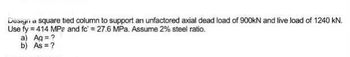 Design a square tied column to support an unfactored axial dead load of 900kN and live load of 1240 kN.
Use fy=414 MPa and fc = 27.6 MPa. Assume 2% steel ratio.
a) Ag = ?
b) As = ?