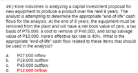 49.) Kore Industries is analyzing a capital investment proposal for
new equipment to produce a product over the next 8 years. The
analyst is attempting to determine the appropriate "end-of-life" cash
flows for the analysis. At the end of 8 years, the equipment must be
removed from the plant and will have a net book value of zero, a tax
basis of P75,000, a cost to remove of P40,000, and scrap salvage
value of P10,000. Kore's effective tax rate is 40%. What is the
appropriate "end-of-life" cash flow related to these items that should
be used in the analysis?
P27,000 inflow
P18,000 outflow
P45,000 outflow
P12,000 inflow
а.
b.
C.
d.
