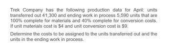 Trek Company has the following production data for April: units
transferred out 41,300 and ending work in process 5,590 units that are
100% complete for materials and 40% complete for conversion costs.
If unit materials cost is $4 and unit conversion cost is $9.
Determine the costs to be assigned to the units transferred out and the
units in the ending work in process.