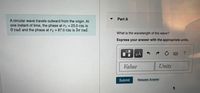 Part A
A circular wave travels outward from the origin. At
one instant of time, the phase at ri = 23.0 cm is
O rad and the phase at r2 = 87.0 cm is 37T rad.
What is the wavelength of the wave?
Express your answer with the appropriate units.
HA
NOER
Value
Units
Submit
Request Answer
