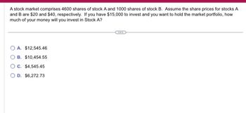 A stock market comprises 4600 shares of stock A and 1000 shares of stock B. Assume the share prices for stocks A
and B are $20 and $40, respectively. If you have $15,000 to invest and you want to hold the market portfolio, how
much of your money will you invest in Stock A?
A. $12,545.46
B. $10,454.55
C. $4,545.45
O D. $6,272.73