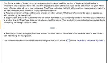 **Title: Introducing a Healthier Pizza Option: Analyzing Incremental Sales**

**Introduction:**
Pisa Pizza, a seller of frozen pizza, is considering introducing a healthier version of its pizza that will be low in cholesterol and contain no trans fats. The firm expects that sales of the new pizza will be $17 million per year. While many of these sales will be to new customers, Pisa Pizza estimates that 38% will come from customers who switch to the new, healthier pizza instead of buying the original version.

**Analysis Questions:**

**a. Assume customers will spend the same amount on either version. What level of incremental sales is associated with introducing the new pizza?**

The incremental sales associated with introducing the new pizza will be $ ____ million. *(Round to two decimal places.)*

**b. Suppose that 51% of the customers who will switch from Pisa Pizza's original pizza to its healthier pizza will switch to another brand if Pisa Pizza does not introduce a healthier pizza. What level of incremental sales is associated with introducing the new pizza in this case?**

---

**Explanation:**
In this scenario, Pisa Pizza is analyzing the potential financial impact of launching a healthier pizza option. The key focus is on estimating the incremental sales generated by the introduction of the new product. Two different assumptions are considered for this analysis:

1. **Assumption 1: Equal Spending on Either Version:**
    - In this assumption, it is presumed that customers who switch to the healthier pizza will spend the same amount on it as they would have spent on the original version. Therefore, the incremental sales will be purely based on the sale of new pizzas that are not cannibalized from existing sales.

2. **Assumption 2: Switching to Another Brand:**
    - This second scenario takes into account the possibility that if Pisa Pizza does not introduce a healthier option, a certain percentage (51%) of customers who prefer healthier options will switch to another brand that offers such pizzas. Here, the incremental sales need to reflect the retention of these customers in addition to the sales to new customers.

By analyzing both scenarios, the company can better understand the potential risks and benefits of introducing the new healthier pizza and derive strategic insights for its product launch strategy.