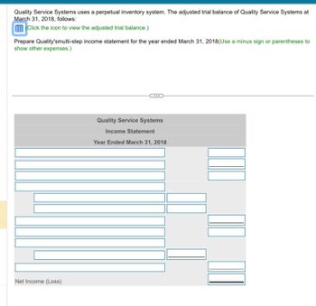 Quality Service Systems uses a perpetual inventory system. The adjusted trial balance of Quality Service Systems at
March 31, 2018, follows:
(Click the icon to view the adjusted trial balance.)
Prepare Quality'smulti-step income statement for the year ended March 31, 2018(Use a minus sign or parentheses to
show other expenses.)
Net Income (Loss)
Quality Service Systems
Income Statement
Year Ended March 31, 2018