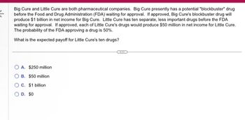 ### Pharmaceutical Companies' Expected Payoffs

**Scenario:**

Big Cure and Little Cure are both pharmaceutical companies. Big Cure currently has a potential "blockbuster" drug awaiting approval from the Food and Drug Administration (FDA). If approved, this drug will generate $1 billion in net income for Big Cure.

Little Cure has ten separate, less significant drugs also awaiting FDA approval. Each of these drugs is projected to bring in $50 million in net income for Little Cure if approved. The probability of the FDA approving any given drug is 50%.

**Question:**
What is the expected payoff for Little Cure's ten drugs?

**Options:**
- A. $250 million
- B. $50 million
- C. $1 billion
- D. $0

### Analysis and Calculation:

To determine the expected payoff for Little Cure's ten drugs, you should consider the approval probability and potential income for each drug.

1. **Probability of Approval:** 50% (or 0.5)
2. **Net Income per Approved Drug:** $50 million

For each drug:
- Expected Income = Probability of Approval × Potential Income
- Expected Income = 0.5 × $50 million = $25 million

Since there are ten independent drugs:
- Total Expected Payoff = Number of Drugs × Expected Income per Drug
- Total Expected Payoff = 10 × $25 million = $250 million

### Conclusion:
The expected payoff for Little Cure’s ten drugs is **$250 million**.

---
**Correct Answer:**
- Option A: $250 million