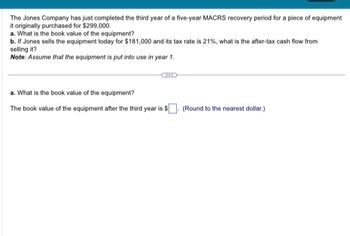 The Jones Company has just completed the third year of a five-year MACRS recovery period for a piece of equipment it originally purchased for $299,000.

a. What is the book value of the equipment?
b. If Jones sells the equipment today for $181,000 and its tax rate is 21%, what is the after-tax cash flow from selling it?

**Note:** Assume that the equipment is put into use in year 1.

---

**a. What is the book value of the equipment?**

The book value of the equipment after the third year is $_____. (Round to the nearest dollar.)