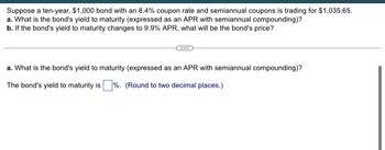 Suppose a ten-year, $1,000 bond with an 8.4% coupon rate and semiannual coupons is trading for $1,035.65.
a. What is the bond's yield to maturity (expressed as an APR with semiannual compounding)?
b. If the bond's yield to maturity changes to 9.9% APR, what will be the bond's price?
a. What is the bond's yield to maturity (expressed as an APR with semiannual compounding)?
The bond's yield to maturity is%. (Round to two decimal places.)