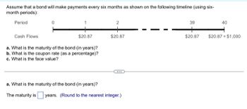 Assume that a bond will make payments every six months as shown on the following timeline (using six-
month periods):
Period
0
Cash Flows
$20.87
a. What is the maturity of the bond (in years)?
b. What is the coupon rate (as a percentage)?
c. What is the face value?
2
$20.87
***
a. What is the maturity of the bond (in years)?
The maturity is years. (Round to the nearest integer.)
39
$20.87
40
$20.87 + $1,000