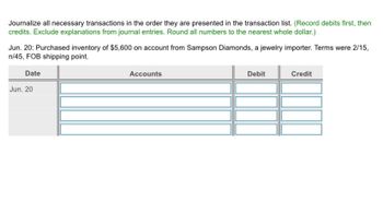 Journalize all necessary transactions in the order they are presented in the transaction list. (Record debits first, then
credits. Exclude explanations from journal entries. Round all numbers to the nearest whole dollar.)
Jun. 20: Purchased inventory of $5,600 on account from Sampson Diamonds, a jewelry importer. Terms were 2/15,
n/45, FOB shipping point.
Date
Jun. 20
Accounts
Debit
Credit