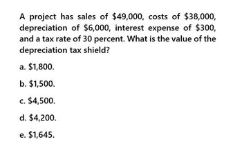 A project has sales of $49,000, costs of $38,000,
depreciation of $6,000, interest expense of $300,
and a tax rate of 30 percent. What is the value of the
depreciation tax shield?
a. $1,800.
b. $1,500.
c. $4,500.
d. $4,200.
e. $1,645.