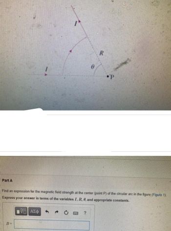 Part A
B=
0
Find an expression for the magnetic field strength at the center (point P) of the circular arc in the figure (Figure 1).
Express your answer in terms of the variables I, R, 8, and appropriate constants.
175) ΑΣΦ
?
R