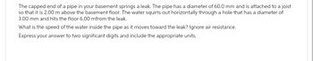 The capped end of a pipe in your basement springs a leak. The pipe has a diameter of 60.0 mm and is attached to a joist
so that it is 2.00 m above the basement floor. The water squirts out horizontally through a hole that has a diameter of
3.00 mm and hits the floor 6.00 mfrom the leak.
What is the speed of the water inside the pipe as it moves toward the leak? Ignore air resistance.
Express your answer to two significant digits and include the appropriate units.