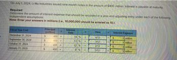 On July 1, 2024, Li-Ma Industries issued nine-month notes in the amount of $400 million. Interest is payable at maturity.
Required:
Determine the amount of interest expense that should be recorded in a year-end adjusting entry under each of the following
independent assumptions:
Note: Enter your answers in millions (i.e., 10,000,000 should be entered as 10.)
Fiscal Year End:
December 31, 2024
September 30, 2024
October 31, 2024
January 31, 2025
Principal
(million)
$
$
$
S
400 K
400
400 x
400 x
X
Interest
Rate
14 %
13 %
12 %
9 % x
XX
M
Time
4/12
3/12
2/12
3/12
Interest Expense
1 million
3 million
3 million
3 million
= $
$
$
= $
=