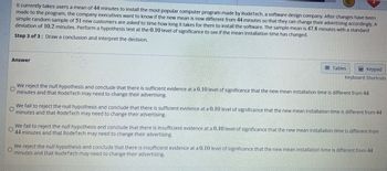 It currently takes users a mean of 44 minutes to install the most popular computer program made by RodeTech, a software design company. After changes have been
made to the program, the company executives want to know if the new mean is now different from 44 minutes so that they can change their advertising accordingly. A
simple random sample of 51 new customers are asked to time how long it takes for them to install the software. The sample mean is 47.8 minutes with a standard
deviation of 10.2 minutes. Perform a hypothesis test at the 0.10 level of significance to see if the mean installation time has changed.
Step 3 of 3: Draw a conclusion and interpret the decision.
Answer
Tables
Keypad
Keyboard Shortcuts
O
We reject the null hypothesis and conclude that there is sufficient evidence at a 0.10 level of significance that the new mean installation time is different from 44
minutes and that RodeTech may need to change their advertising.
O
We fail to reject the null hypothesis and conclude that there is sufficient evidence at a 0.10 level of significance that the new mean installation time is different from 44
minutes and that RodeTech may need to change their advertising.
We fail to reject the null hypothesis and conclude that there is insufficient evidence at a 0.10 level of significance that the new mean installation time is different from
44 minutes and that RodeTech may need to change their advertising.
We reject the null hypothesis and conclude that there is insufficient evidence at a 0.10 level of significance that the new mean installation time is different from 44
O
minutes and that RodeTech may need to change their advertising.