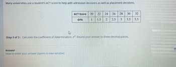 Many universities use a student's ACT score to help with admission decisions as well as placement decisions.
ACT Score 20 22 24 26 28 30 32
1
1.5 2 2.5 3 3.5 5.5
Answer
How to enter your answer (opens in new window)
GPA
Step 3 of 3: Calculate the coefficient of determination, r². Round your answer to three decimal places.