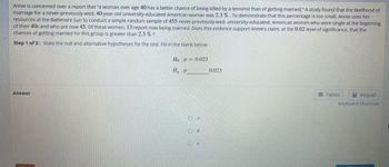 Annie is concerned over a report that "a woman over age 40 has a better chance of being killed by a terrorist than of getting married." A study found that the likelihood of
marriage for a never-previously-wed, 40-year-old university-educated American woman was 2.3%. To demonstrate that this percentage is too small, Annie uses her
resources at the Baltimore Sun to conduct a simple random sample of 455 never-previously-wed, university-educated, American women who were single at the beginning
of their 40s and who are now 45. Of these women, 13 report now being married. Does this evidence support Annie's claim, at the 0.02 level of significance, that the
chances of getting married for this group is greater than 2.3 % ?
Step 1 of 3: State the null and alternative hypotheses for the test. Fill in the blank below.
Answer
Ho p = 0.023
Ha P
O >
O #
OK
0.023
Keypad
Keyboard Shortcuts
Tables