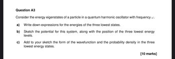 Question A3
Consider the energy eigenstates of a particle in a quantum harmonic oscillator with frequency w.
a) Write down expressions for the energies of the three lowest states.
b)
c)
Sketch the potential for this system, along with the position of the three lowest energy
levels.
Add to your sketch the form of the wavefunction and the probability density in the three
lowest energy states.
[10 marks]