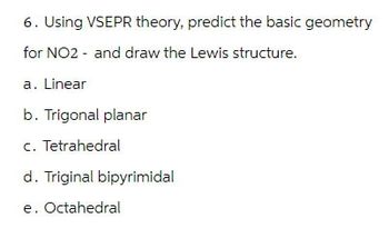 6. Using VSEPR theory, predict the basic geometry
for NO2 and draw the Lewis structure.
a. Linear
b. Trigonal planar
c. Tetrahedral
d. Triginal bipyrimidal
e. Octahedral