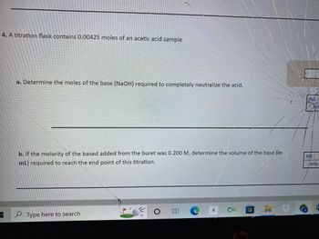 ### Titration Problem and Solution Explanation

#### Problem Statement:

4. A titration flask contains 0.00425 moles of an acetic acid sample.

a. Determine the moles of the base (NaOH) required to completely neutralize the acid.

b. If the molarity of the base added from the buret was 0.200 M, determine the volume of the base (in mL) required to reach the endpoint of this titration.

#### Solution:

**Part a:**

To determine the moles of the base (NaOH) required to completely neutralize the acid, consider that acetic acid (CH₃COOH) reacts with sodium hydroxide (NaOH) in a 1:1 molar ratio. The balanced chemical equation for this reaction is:

\[ \text{CH}_3\text{COOH} + \text{NaOH} \rightarrow \text{CH}_3\text{COONa} + \text{H}_2\text{O} \]

From the equation, it is clear that 1 mole of acetic acid reacts with 1 mole of NaOH.

Given:
\[ \text{Moles of acetic acid} = 0.00425 \text{ moles} \]

Since the molar ratio is 1:1:
\[ \text{Moles of NaOH required} = 0.00425 \text{ moles} \]

**Part b:**

To find the volume of the base (NaOH) needed, we use the molarity (M) of the NaOH solution provided:

\[ \text{Molarity (M)} = \frac{\text{Moles of solute}}{\text{Liters of solution}} \]

Given the molarity of the NaOH solution:
\[ \text{Molarity (M)} = 0.200 \text{ M} \]

We need to determine the volume (V) of the NaOH solution required to provide 0.00425 moles of NaOH.

Using the formula:
\[ \text{Moles} = \text{Molarity} \times \text{Volume (L)} \]
\[ 0.00425 = 0.200 \times V \]

Solving for V:
\[ V = \frac{0.00425}{0.200} \]
\[ V = 0.