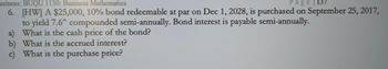 usiness: BUQU 1130: Business Mathematics
Page 137
6. [HW] A $25,000, 10% bond redeemable at par on Dec 1, 2028, is purchased on September 25, 2017,
to yield 7.6^ compounded semi-annually. Bond interest is payable semi-annually.
a) What is the cash price of the bond?
b) What is the accrued interest?
c) What is the purchase price?