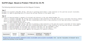 GL0701 (Algo) - Based on Problem 7-5A LO C2, C3, P4
The following selected transactions are from Nguyen Company.
Year 1
December 16 Accepted a $16,800, 60-day, 12% note in granting Sarah Walker a time extension on his past-due account receivable.
December 31 Made an adjusting entry to record the accrued interest on the Walker note.
Year 2
February 14 Received Walker's payment of principal and interest on the note dated December 16.
March 2 Accepted a $10,000, 6%, 90-day note in
March 17 Accepted a $19,800, 30-day, 8% note in
April 16 Stone dishonored her note.
31 Perez Company dishonored its note.
August 7 Accepted a $22,000, 90-day, 8% note in granting a time extension on the past-due account receivable of Allen Company
September 3 Accepted a $5,400, 60-day, 10 % note in granting Melanie Duerr a time extension on his past-due account receivable.
November 2 Received payment of principal plus interest from Duerr for the September 3 note.
November 5 Received payment of principal plus interest from Allen for the August 7 note.
December 1 Wrote off the Stone account against the Allowance for Doubtful Accounts.
Requirement
General
Journal
General
Ledger
granting a time extension on the past-due account receivable from Perez Company
granting Leslie Stone a time extension on her past-due account receivable.
Trial Balance
Schedule of Calculation of
Receivables Interest
Prepare the journal entries related to notes receivable and accounts receivable. Hint: Use the "Calculation of Interest" tab to
ensure the accuracy of your entries.