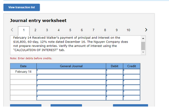 View transaction list
Journal entry worksheet
1
2
6 7 8
9 10
February 14 Received Walker's payment of principal and interest on the
$16,800, 60-day, 12% note dated December 16. The Nguyen Company does
not prepare reversing entries. Verify the amount of interest using the
"CALCULATION OF INTEREST" tab.
3
Note: Enter debits before credits.
Date
February 14
4 5
General Journal
Debit
Credit
>