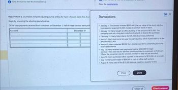 (Click the icon to view the transactions.)
COTT
Requirement a. Journalize and post adjusting journal entries for Harry. (Record debits first, then
Begin by preparing the adjusting journal entries.
of the cash payments received from customers on December 1, half of these services were perf
Account
December 31
Read the requirements
Transactions
January 2: The owners invested $550,000 (the par value of the stock) into the
business and acquired 55,000 shares of common stock in return
January 15: Harry bought an office building in the amount of $75,000. The
company took out a long-term note from the bank to finance the purchase
February 12: Harry billed clients for $95,000 of services performed.
March 1: Hamry took out a two-year insurance policy, which it paid cash for in the
amount of $23,400.
- March 10: Harry collected $8,000 from clients toward the outstanding accounts
receivable balance.
May 13: Harry received cash payments totaling $230,000 for legal
services $87,000 was for services previously billed to customers on February
12 and the remainder was for services provided in May not yet recorded
June 10: Harry purchased office supplies in the amount of $10,000, all on credit
July 15: Harry paid wages of $24,000 in cash to office staff workers
August 8: Harry paid off the $10,000 balance owed to a supplier for the
Print
Done
Clear all
Check answer