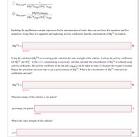 1
Kjon pair=
[M|SO41YM8SQ
Kjon pair=
Including the equilibrium-constant expression for the autoionization of water, there are now have five equations and five
unknowns. Using these five equations and neglecting activity coefficients, find the concentration of Mg²+ in solution.
[Mg2+] =
M
Incorrect
Using the calculated [Mg2+] as a starting point, calculate the ionic strength of the solution. Look up the activity coefficients
for Mg+ and So in this table, interpolating as necessary, and then calculate the concentration of Mg²+ in solution using
activity coefficients. The activity coefficient of the ion pair (7M9SQ) can be taken as unity (1) because the ion pair is neutral.
Repeat this procedure one more time to get a good estimate of Mg2+. What is the concentration of Mg2+ when activity
coefficients are used?
[Mg?41 =
Incorrect
What percentage of this solution is ion paired?
percentage ion paired:
%
Incorrect
What is the ionic strength of this solution?
M
