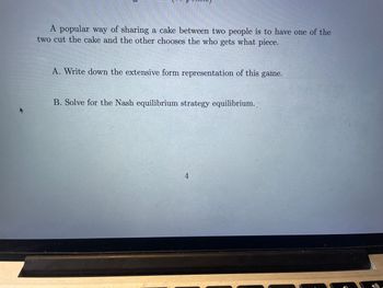 D
A popular way of sharing a cake between two people is to have one of the
two cut the cake and the other chooses the who gets what piece.
A. Write down the extensive form representation of this game.
B. Solve for the Nash equilibrium strategy equilibrium.
4