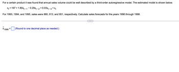 For a certain product it was found that annual sales volume could be well described by a third-order autoregressive model. The estimated model is shown below.
x = 197
+1.80x₁-1-0.29x₁-2 +0.03x₁-3 +
+ &t
For 1993, 1994, and 1995, sales were 880, 913, and 951, respectively. Calculate sales forecasts for the years 1996 through 1998.
X1996
=
(Round to one decimal place as needed.)