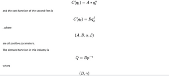 and the cost function of the second firm is
, where
are all positive parameters.
The demand function in this industry is
where
α
C(q₁) = A * qu
C(92) = Bq₂
(A, B, a, ß)
Q = Dp
(D,y)